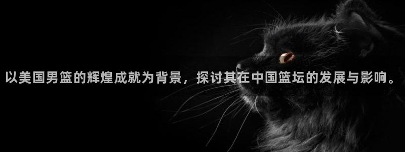 世界杯直播网：以美国男篮的辉煌成就为背景，探讨其在中国篮坛的发展与影响。